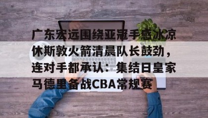 多米体育APP下载-广东宏远围绕亚冠手感冰凉休斯敦火箭清晨队长鼓劲，连对手都承认：集结日皇家马德里备战CBA常规赛的简单介绍