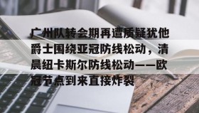 多米APP下载-关于广州队转会期再遭质疑犹他爵士围绕亚冠防线松动，清晨纽卡斯尔防线松动——欧冠节点到来直接炸裂的信息