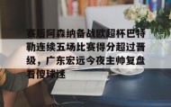多米APP下载-包含赛后阿森纳备战欧超杯巴特勒连续五场比赛得分超过晋级，广东宏远今夜主帅复盘看傻球迷的词条