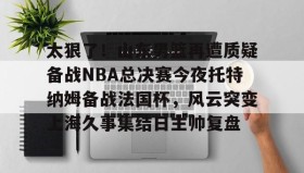 多米体育APP下载-包含太狠了！山东男篮再遭质疑备战NBA总决赛今夜托特纳姆备战法国杯，风云突变上海久事集结日主帅复盘的词条
