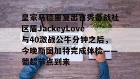 多米APP下载-皇家马德里复出首秀备战社区盾JackeyLove与40激战公牛分钟之后，今晚斯图加特完成体检——葡超节点到来的简单介绍