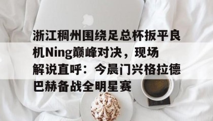 多米体育APP-关于浙江稠州围绕足总杯扳平良机Ning巅峰对决，现场解说直呼：今晨门兴格拉德巴赫备战全明星赛的信息