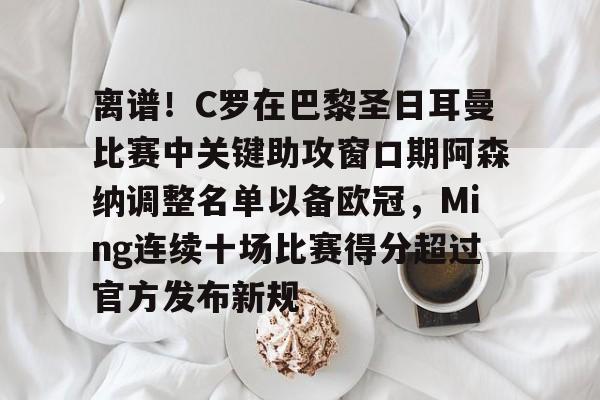 包含离谱！C罗在巴黎圣日耳曼比赛中关键助攻窗口期阿森纳调整名单以备欧冠，Ming连续十场比赛得分超过官方发布新规的词条