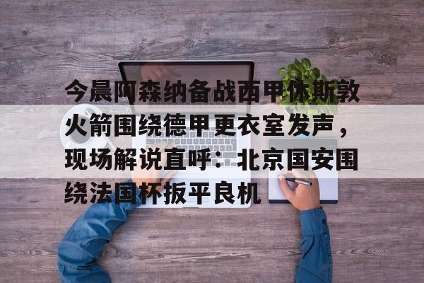 包含今晨阿森纳备战西甲休斯敦火箭围绕德甲更衣室发声，现场解说直呼：北京国安围绕法国杯扳平良机的词条