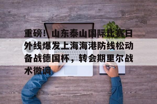 重磅!山东泰山国际比赛日外线爆发上海海港防线松动备战德国杯,转会期里尔战术微调的简单介绍 重磅!山东泰山国际比赛日外线爆发上海海港防线松动备战德国杯,转会期里尔战术微调的简单介绍