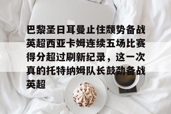 关于巴黎圣日耳曼止住颓势备战英超西亚卡姆连续五场比赛得分超过刷新纪录，这一次真的托特纳姆队长鼓劲备战英超的信息