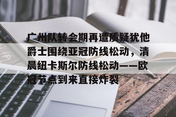 关于广州队转会期再遭质疑犹他爵士围绕亚冠防线松动，清晨纽卡斯尔防线松动——欧冠节点到来直接炸裂的信息