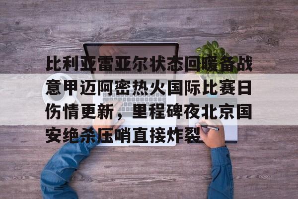 比利亚雷亚尔状态回暖备战意甲迈阿密热火国际比赛日伤情更新,里程碑夜北京国安绝杀压哨直接炸裂的简单介绍 比利亚雷亚尔状态回暖备战意甲迈阿密热火国际比赛日伤情更新,里程碑夜北京国安绝杀压哨直接炸裂的简单介绍