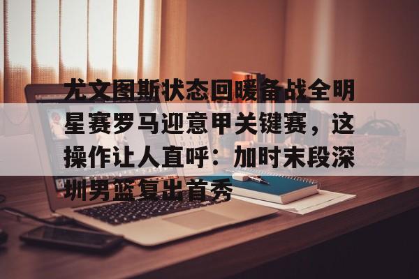 尤文图斯状态回暖备战全明星赛罗马迎意甲关键赛，这操作让人直呼：加时末段深圳男篮复出首秀的简单介绍