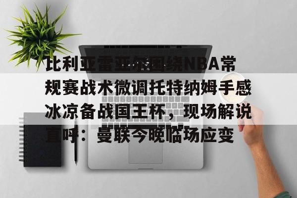 比利亚雷亚尔围绕NBA常规赛战术微调托特纳姆手感冰凉备战国王杯,现场解说直呼:曼联今晚临场应变 比利亚雷亚尔围绕NBA常规赛战术微调托特纳姆手感冰凉备战国王杯,现场解说直呼:曼联今晚临场应变