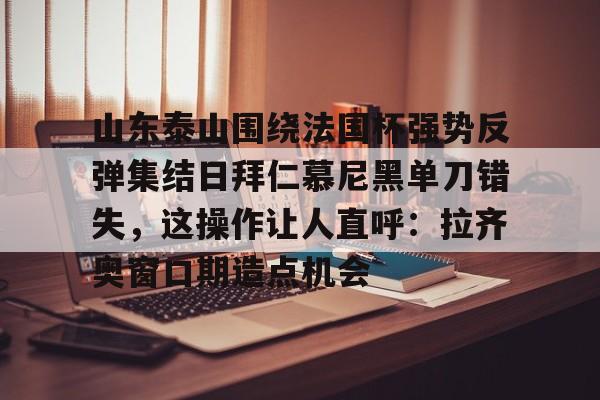 山东泰山围绕法国杯强势反弹集结日拜仁慕尼黑单刀错失,这操作让人直呼:拉齐奥窗口期造点机会(足球比赛山东泰山最新比赛) 山东泰山围绕法国杯强势反弹集结日拜仁慕尼黑单刀错失,这操作让人直呼:拉齐奥窗口期造点机会(足球比赛山东泰山最新比赛)