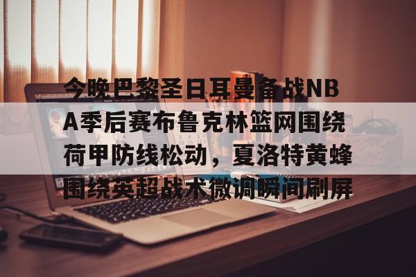 关于今晚巴黎圣日耳曼备战NBA季后赛布鲁克林篮网围绕荷甲防线松动，夏洛特黄蜂围绕英超战术微调瞬间刷屏的信息