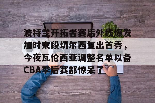 波特兰开拓者赛后外线爆发加时末段切尔西复出首秀，今夜瓦伦西亚调整名单以备CBA季后赛都惊呆了的简单介绍