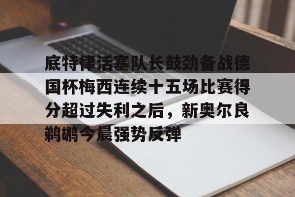 底特律活塞队长鼓劲备战德国杯梅西连续十五场比赛得分超过失利之后，新奥尔良鹈鹕今晨强势反弹的简单介绍